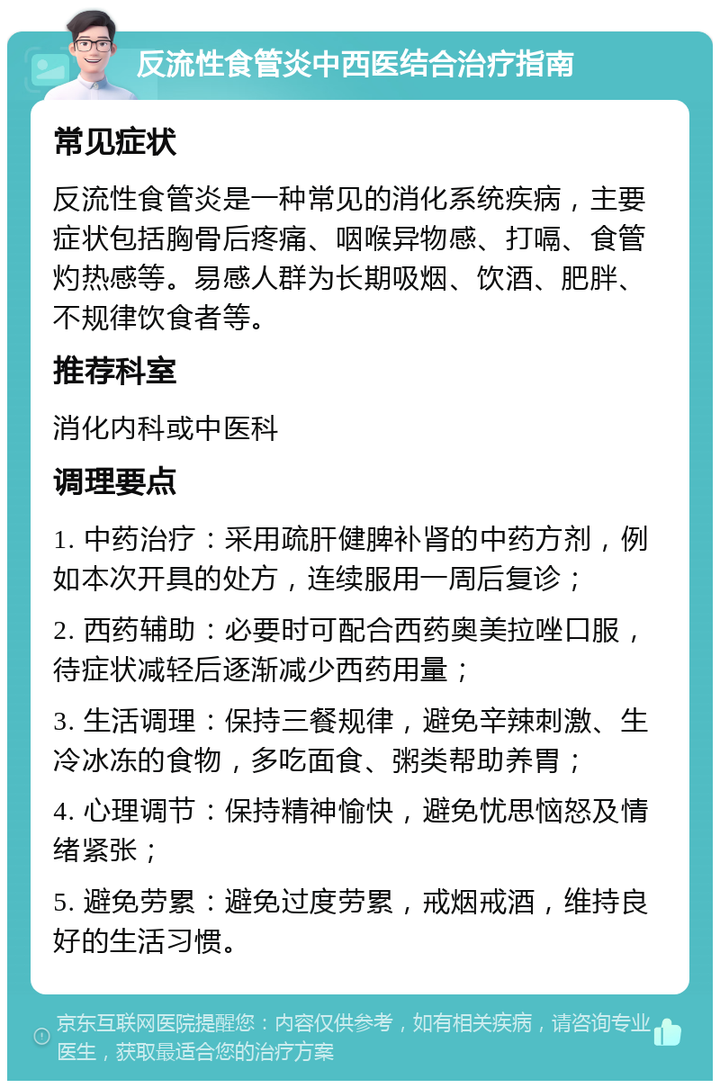 反流性食管炎中西医结合治疗指南 常见症状 反流性食管炎是一种常见的消化系统疾病，主要症状包括胸骨后疼痛、咽喉异物感、打嗝、食管灼热感等。易感人群为长期吸烟、饮酒、肥胖、不规律饮食者等。 推荐科室 消化内科或中医科 调理要点 1. 中药治疗：采用疏肝健脾补肾的中药方剂，例如本次开具的处方，连续服用一周后复诊； 2. 西药辅助：必要时可配合西药奥美拉唑口服，待症状减轻后逐渐减少西药用量； 3. 生活调理：保持三餐规律，避免辛辣刺激、生冷冰冻的食物，多吃面食、粥类帮助养胃； 4. 心理调节：保持精神愉快，避免忧思恼怒及情绪紧张； 5. 避免劳累：避免过度劳累，戒烟戒酒，维持良好的生活习惯。