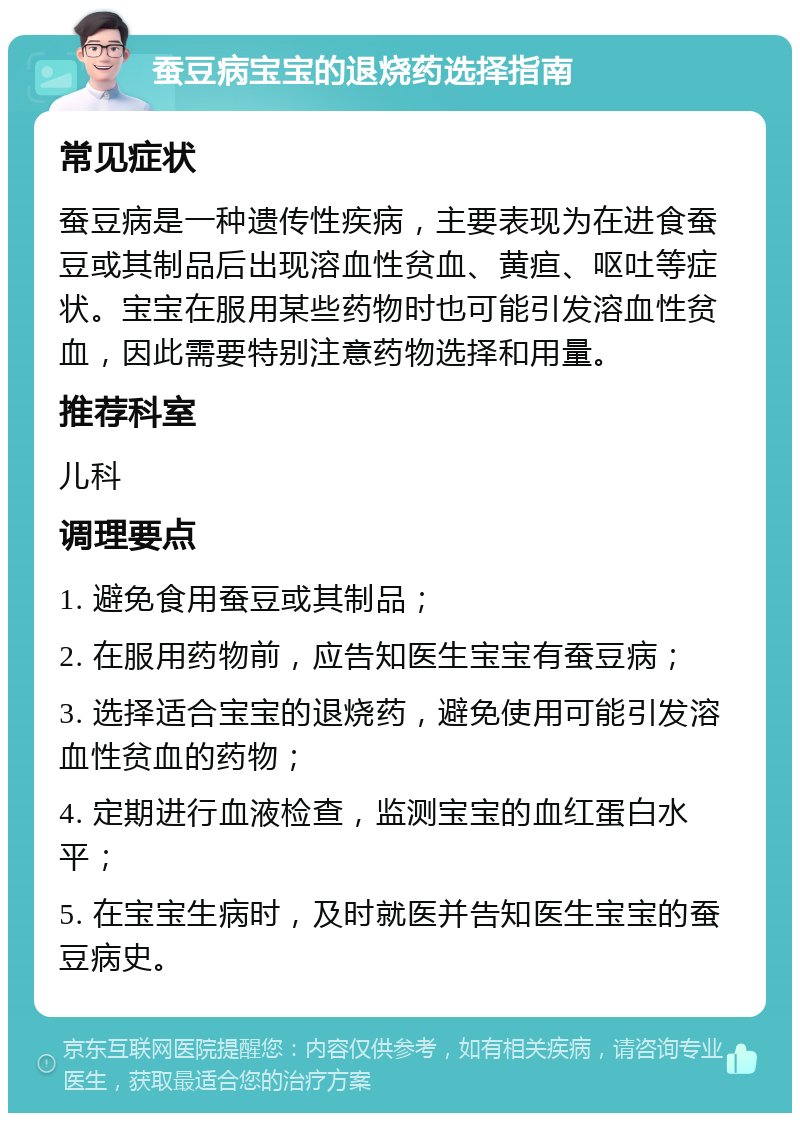 蚕豆病宝宝的退烧药选择指南 常见症状 蚕豆病是一种遗传性疾病，主要表现为在进食蚕豆或其制品后出现溶血性贫血、黄疸、呕吐等症状。宝宝在服用某些药物时也可能引发溶血性贫血，因此需要特别注意药物选择和用量。 推荐科室 儿科 调理要点 1. 避免食用蚕豆或其制品； 2. 在服用药物前，应告知医生宝宝有蚕豆病； 3. 选择适合宝宝的退烧药，避免使用可能引发溶血性贫血的药物； 4. 定期进行血液检查，监测宝宝的血红蛋白水平； 5. 在宝宝生病时，及时就医并告知医生宝宝的蚕豆病史。