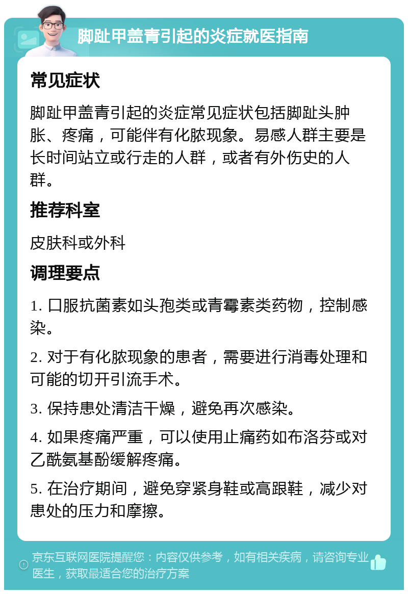 脚趾甲盖青引起的炎症就医指南 常见症状 脚趾甲盖青引起的炎症常见症状包括脚趾头肿胀、疼痛，可能伴有化脓现象。易感人群主要是长时间站立或行走的人群，或者有外伤史的人群。 推荐科室 皮肤科或外科 调理要点 1. 口服抗菌素如头孢类或青霉素类药物，控制感染。 2. 对于有化脓现象的患者，需要进行消毒处理和可能的切开引流手术。 3. 保持患处清洁干燥，避免再次感染。 4. 如果疼痛严重，可以使用止痛药如布洛芬或对乙酰氨基酚缓解疼痛。 5. 在治疗期间，避免穿紧身鞋或高跟鞋，减少对患处的压力和摩擦。