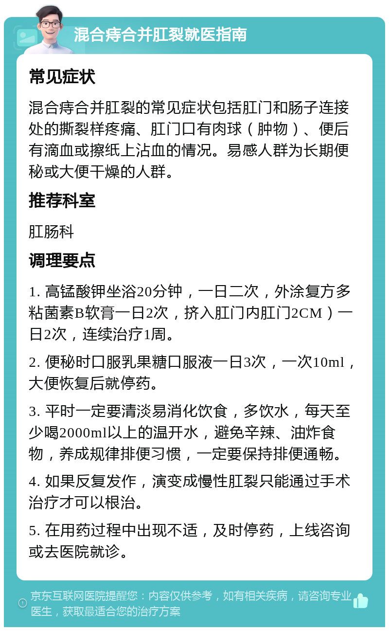 混合痔合并肛裂就医指南 常见症状 混合痔合并肛裂的常见症状包括肛门和肠子连接处的撕裂样疼痛、肛门口有肉球（肿物）、便后有滴血或擦纸上沾血的情况。易感人群为长期便秘或大便干燥的人群。 推荐科室 肛肠科 调理要点 1. 高锰酸钾坐浴20分钟，一日二次，外涂复方多粘菌素B软膏一日2次，挤入肛门内肛门2CM）一日2次，连续治疗1周。 2. 便秘时口服乳果糖口服液一日3次，一次10ml，大便恢复后就停药。 3. 平时一定要清淡易消化饮食，多饮水，每天至少喝2000ml以上的温开水，避免辛辣、油炸食物，养成规律排便习惯，一定要保持排便通畅。 4. 如果反复发作，演变成慢性肛裂只能通过手术治疗才可以根治。 5. 在用药过程中出现不适，及时停药，上线咨询或去医院就诊。