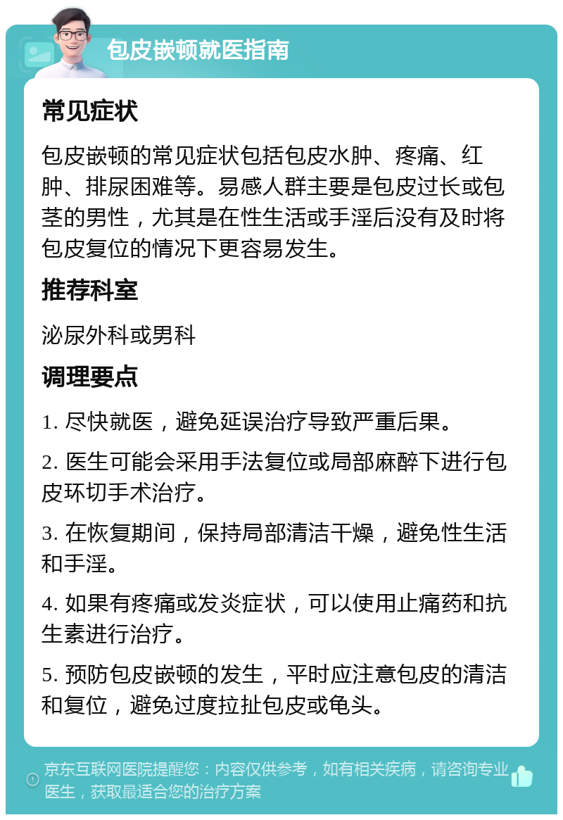 包皮嵌顿就医指南 常见症状 包皮嵌顿的常见症状包括包皮水肿、疼痛、红肿、排尿困难等。易感人群主要是包皮过长或包茎的男性，尤其是在性生活或手淫后没有及时将包皮复位的情况下更容易发生。 推荐科室 泌尿外科或男科 调理要点 1. 尽快就医，避免延误治疗导致严重后果。 2. 医生可能会采用手法复位或局部麻醉下进行包皮环切手术治疗。 3. 在恢复期间，保持局部清洁干燥，避免性生活和手淫。 4. 如果有疼痛或发炎症状，可以使用止痛药和抗生素进行治疗。 5. 预防包皮嵌顿的发生，平时应注意包皮的清洁和复位，避免过度拉扯包皮或龟头。