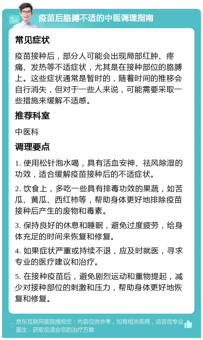 疫苗后胳膊不适的中医调理指南 常见症状 疫苗接种后，部分人可能会出现局部红肿、疼痛、发热等不适症状，尤其是在接种部位的胳膊上。这些症状通常是暂时的，随着时间的推移会自行消失，但对于一些人来说，可能需要采取一些措施来缓解不适感。 推荐科室 中医科 调理要点 1. 使用松针泡水喝，具有活血安神、祛风除湿的功效，适合缓解疫苗接种后的不适症状。 2. 饮食上，多吃一些具有排毒功效的果蔬，如苦瓜、黄瓜、西红柿等，帮助身体更好地排除疫苗接种后产生的废物和毒素。 3. 保持良好的休息和睡眠，避免过度疲劳，给身体充足的时间来恢复和修复。 4. 如果症状严重或持续不退，应及时就医，寻求专业的医疗建议和治疗。 5. 在接种疫苗后，避免剧烈运动和重物提起，减少对接种部位的刺激和压力，帮助身体更好地恢复和修复。