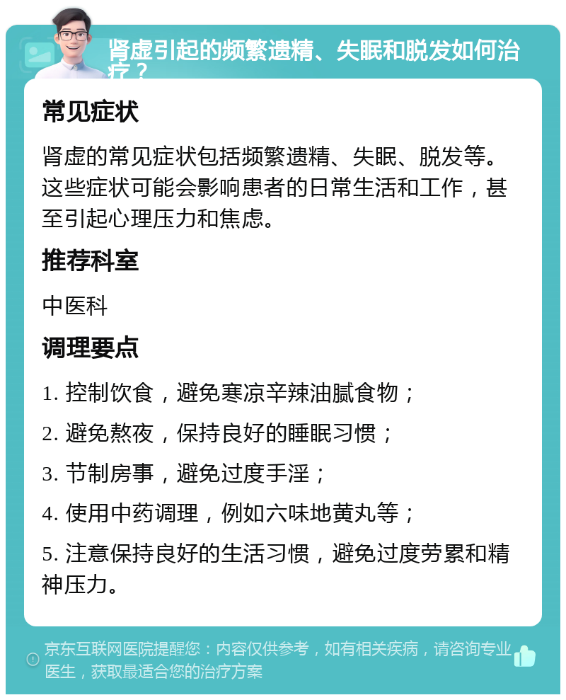 肾虚引起的频繁遗精、失眠和脱发如何治疗？ 常见症状 肾虚的常见症状包括频繁遗精、失眠、脱发等。这些症状可能会影响患者的日常生活和工作，甚至引起心理压力和焦虑。 推荐科室 中医科 调理要点 1. 控制饮食，避免寒凉辛辣油腻食物； 2. 避免熬夜，保持良好的睡眠习惯； 3. 节制房事，避免过度手淫； 4. 使用中药调理，例如六味地黄丸等； 5. 注意保持良好的生活习惯，避免过度劳累和精神压力。