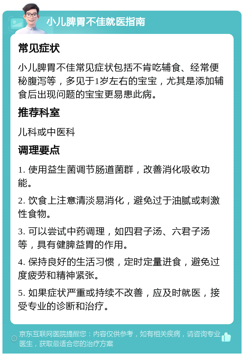 小儿脾胃不佳就医指南 常见症状 小儿脾胃不佳常见症状包括不肯吃辅食、经常便秘腹泻等，多见于1岁左右的宝宝，尤其是添加辅食后出现问题的宝宝更易患此病。 推荐科室 儿科或中医科 调理要点 1. 使用益生菌调节肠道菌群，改善消化吸收功能。 2. 饮食上注意清淡易消化，避免过于油腻或刺激性食物。 3. 可以尝试中药调理，如四君子汤、六君子汤等，具有健脾益胃的作用。 4. 保持良好的生活习惯，定时定量进食，避免过度疲劳和精神紧张。 5. 如果症状严重或持续不改善，应及时就医，接受专业的诊断和治疗。