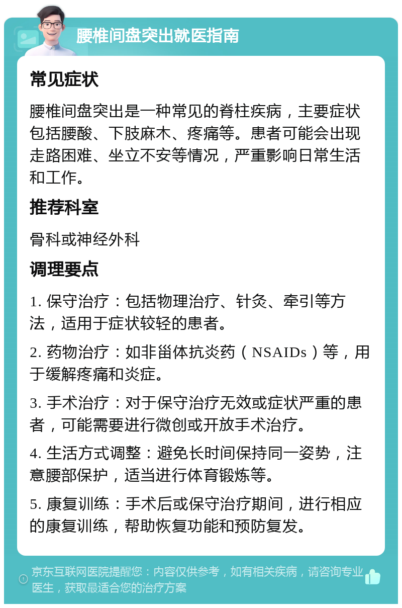 腰椎间盘突出就医指南 常见症状 腰椎间盘突出是一种常见的脊柱疾病，主要症状包括腰酸、下肢麻木、疼痛等。患者可能会出现走路困难、坐立不安等情况，严重影响日常生活和工作。 推荐科室 骨科或神经外科 调理要点 1. 保守治疗：包括物理治疗、针灸、牵引等方法，适用于症状较轻的患者。 2. 药物治疗：如非甾体抗炎药（NSAIDs）等，用于缓解疼痛和炎症。 3. 手术治疗：对于保守治疗无效或症状严重的患者，可能需要进行微创或开放手术治疗。 4. 生活方式调整：避免长时间保持同一姿势，注意腰部保护，适当进行体育锻炼等。 5. 康复训练：手术后或保守治疗期间，进行相应的康复训练，帮助恢复功能和预防复发。