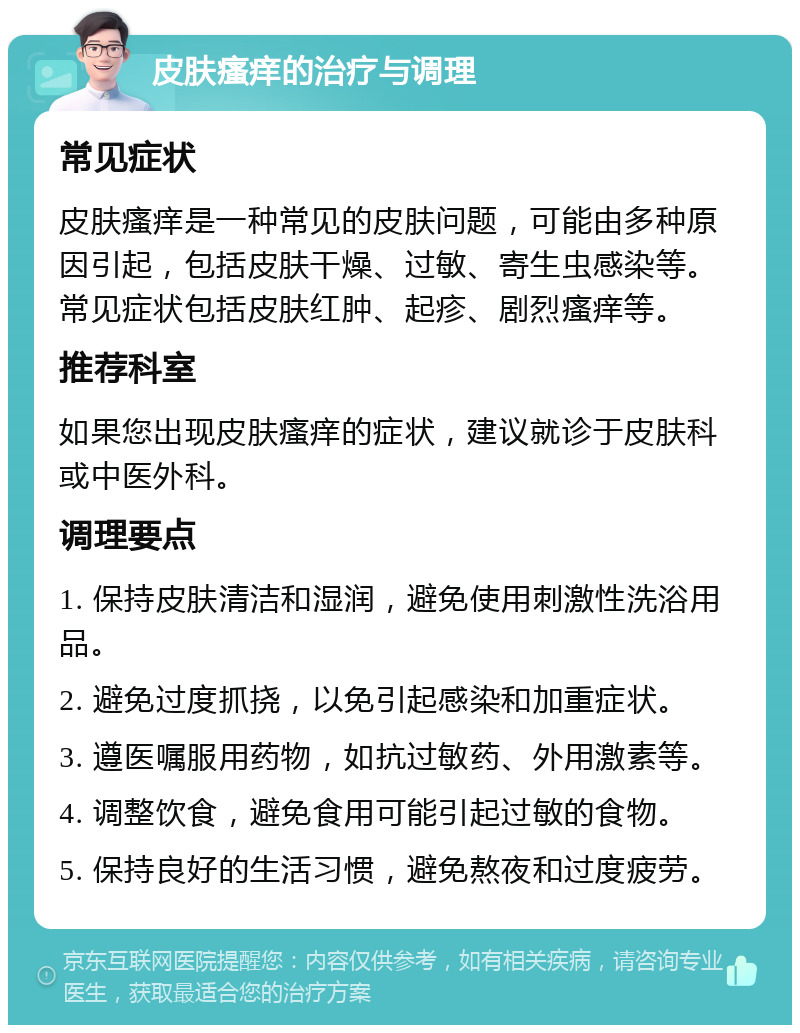 皮肤瘙痒的治疗与调理 常见症状 皮肤瘙痒是一种常见的皮肤问题，可能由多种原因引起，包括皮肤干燥、过敏、寄生虫感染等。常见症状包括皮肤红肿、起疹、剧烈瘙痒等。 推荐科室 如果您出现皮肤瘙痒的症状，建议就诊于皮肤科或中医外科。 调理要点 1. 保持皮肤清洁和湿润，避免使用刺激性洗浴用品。 2. 避免过度抓挠，以免引起感染和加重症状。 3. 遵医嘱服用药物，如抗过敏药、外用激素等。 4. 调整饮食，避免食用可能引起过敏的食物。 5. 保持良好的生活习惯，避免熬夜和过度疲劳。