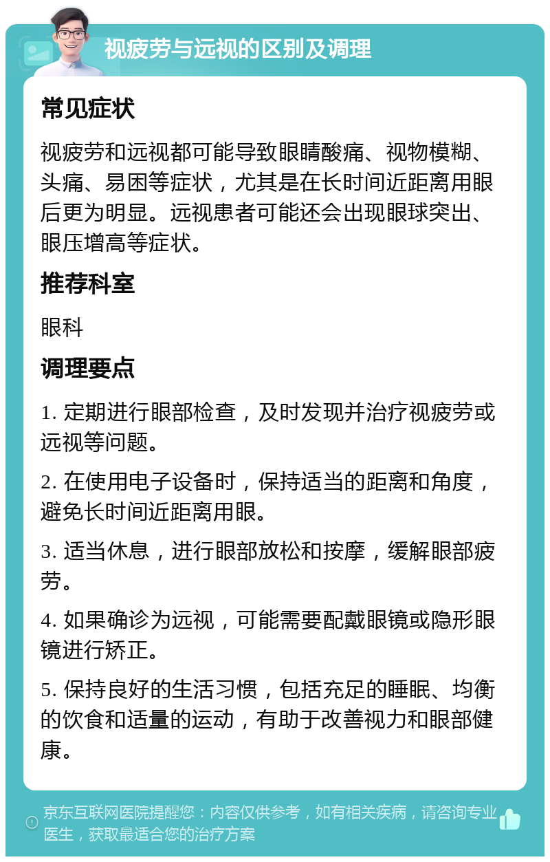 视疲劳与远视的区别及调理 常见症状 视疲劳和远视都可能导致眼睛酸痛、视物模糊、头痛、易困等症状，尤其是在长时间近距离用眼后更为明显。远视患者可能还会出现眼球突出、眼压增高等症状。 推荐科室 眼科 调理要点 1. 定期进行眼部检查，及时发现并治疗视疲劳或远视等问题。 2. 在使用电子设备时，保持适当的距离和角度，避免长时间近距离用眼。 3. 适当休息，进行眼部放松和按摩，缓解眼部疲劳。 4. 如果确诊为远视，可能需要配戴眼镜或隐形眼镜进行矫正。 5. 保持良好的生活习惯，包括充足的睡眠、均衡的饮食和适量的运动，有助于改善视力和眼部健康。