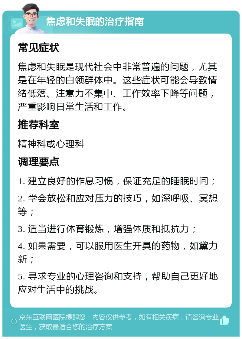 焦虑和失眠的治疗指南 常见症状 焦虑和失眠是现代社会中非常普遍的问题，尤其是在年轻的白领群体中。这些症状可能会导致情绪低落、注意力不集中、工作效率下降等问题，严重影响日常生活和工作。 推荐科室 精神科或心理科 调理要点 1. 建立良好的作息习惯，保证充足的睡眠时间； 2. 学会放松和应对压力的技巧，如深呼吸、冥想等； 3. 适当进行体育锻炼，增强体质和抵抗力； 4. 如果需要，可以服用医生开具的药物，如黛力新； 5. 寻求专业的心理咨询和支持，帮助自己更好地应对生活中的挑战。