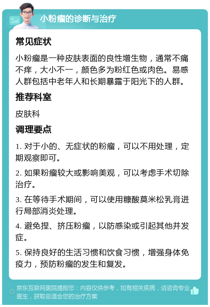 小粉瘤的诊断与治疗 常见症状 小粉瘤是一种皮肤表面的良性增生物，通常不痛不痒，大小不一，颜色多为粉红色或肉色。易感人群包括中老年人和长期暴露于阳光下的人群。 推荐科室 皮肤科 调理要点 1. 对于小的、无症状的粉瘤，可以不用处理，定期观察即可。 2. 如果粉瘤较大或影响美观，可以考虑手术切除治疗。 3. 在等待手术期间，可以使用糠酸莫米松乳膏进行局部消炎处理。 4. 避免捏、挤压粉瘤，以防感染或引起其他并发症。 5. 保持良好的生活习惯和饮食习惯，增强身体免疫力，预防粉瘤的发生和复发。