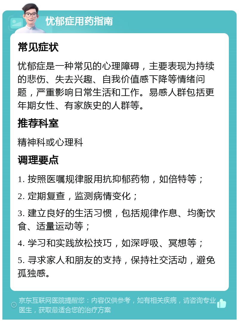 忧郁症用药指南 常见症状 忧郁症是一种常见的心理障碍，主要表现为持续的悲伤、失去兴趣、自我价值感下降等情绪问题，严重影响日常生活和工作。易感人群包括更年期女性、有家族史的人群等。 推荐科室 精神科或心理科 调理要点 1. 按照医嘱规律服用抗抑郁药物，如倍特等； 2. 定期复查，监测病情变化； 3. 建立良好的生活习惯，包括规律作息、均衡饮食、适量运动等； 4. 学习和实践放松技巧，如深呼吸、冥想等； 5. 寻求家人和朋友的支持，保持社交活动，避免孤独感。