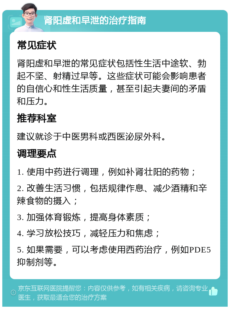 肾阳虚和早泄的治疗指南 常见症状 肾阳虚和早泄的常见症状包括性生活中途软、勃起不坚、射精过早等。这些症状可能会影响患者的自信心和性生活质量，甚至引起夫妻间的矛盾和压力。 推荐科室 建议就诊于中医男科或西医泌尿外科。 调理要点 1. 使用中药进行调理，例如补肾壮阳的药物； 2. 改善生活习惯，包括规律作息、减少酒精和辛辣食物的摄入； 3. 加强体育锻炼，提高身体素质； 4. 学习放松技巧，减轻压力和焦虑； 5. 如果需要，可以考虑使用西药治疗，例如PDE5抑制剂等。