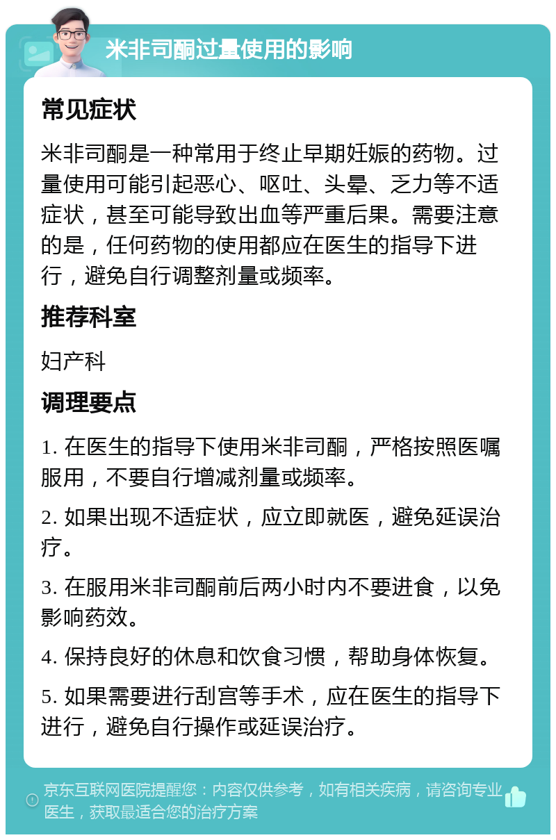 米非司酮过量使用的影响 常见症状 米非司酮是一种常用于终止早期妊娠的药物。过量使用可能引起恶心、呕吐、头晕、乏力等不适症状，甚至可能导致出血等严重后果。需要注意的是，任何药物的使用都应在医生的指导下进行，避免自行调整剂量或频率。 推荐科室 妇产科 调理要点 1. 在医生的指导下使用米非司酮，严格按照医嘱服用，不要自行增减剂量或频率。 2. 如果出现不适症状，应立即就医，避免延误治疗。 3. 在服用米非司酮前后两小时内不要进食，以免影响药效。 4. 保持良好的休息和饮食习惯，帮助身体恢复。 5. 如果需要进行刮宫等手术，应在医生的指导下进行，避免自行操作或延误治疗。