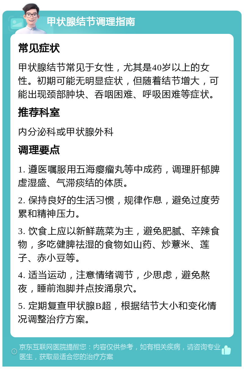 甲状腺结节调理指南 常见症状 甲状腺结节常见于女性，尤其是40岁以上的女性。初期可能无明显症状，但随着结节增大，可能出现颈部肿块、吞咽困难、呼吸困难等症状。 推荐科室 内分泌科或甲状腺外科 调理要点 1. 遵医嘱服用五海瘿瘤丸等中成药，调理肝郁脾虚湿盛、气滞痰结的体质。 2. 保持良好的生活习惯，规律作息，避免过度劳累和精神压力。 3. 饮食上应以新鲜蔬菜为主，避免肥腻、辛辣食物，多吃健脾祛湿的食物如山药、炒薏米、莲子、赤小豆等。 4. 适当运动，注意情绪调节，少思虑，避免熬夜，睡前泡脚并点按涌泉穴。 5. 定期复查甲状腺B超，根据结节大小和变化情况调整治疗方案。