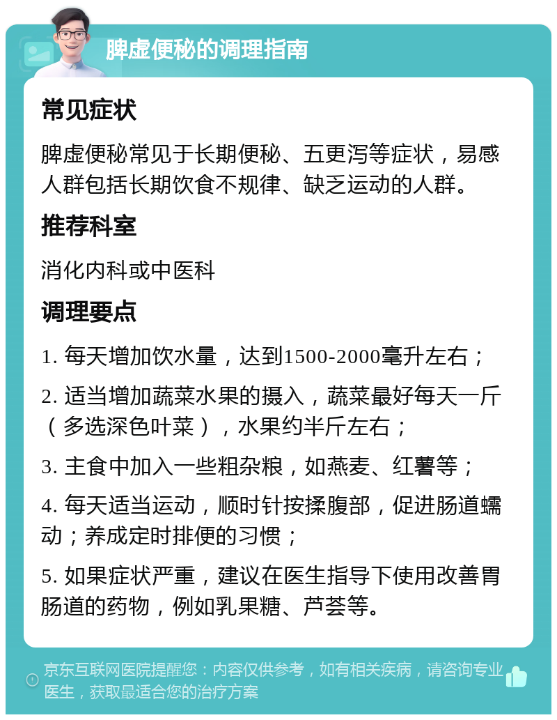 脾虚便秘的调理指南 常见症状 脾虚便秘常见于长期便秘、五更泻等症状，易感人群包括长期饮食不规律、缺乏运动的人群。 推荐科室 消化内科或中医科 调理要点 1. 每天增加饮水量，达到1500-2000毫升左右； 2. 适当增加蔬菜水果的摄入，蔬菜最好每天一斤（多选深色叶菜），水果约半斤左右； 3. 主食中加入一些粗杂粮，如燕麦、红薯等； 4. 每天适当运动，顺时针按揉腹部，促进肠道蠕动；养成定时排便的习惯； 5. 如果症状严重，建议在医生指导下使用改善胃肠道的药物，例如乳果糖、芦荟等。