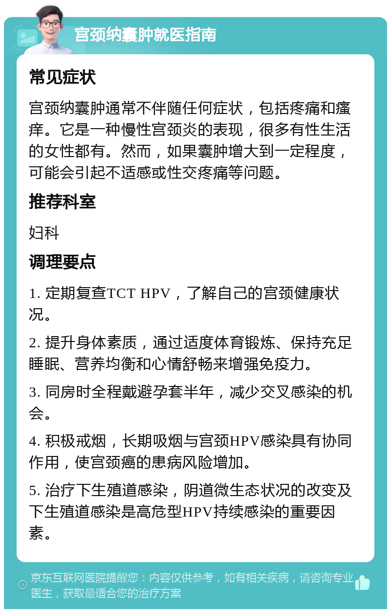 宫颈纳囊肿就医指南 常见症状 宫颈纳囊肿通常不伴随任何症状，包括疼痛和瘙痒。它是一种慢性宫颈炎的表现，很多有性生活的女性都有。然而，如果囊肿增大到一定程度，可能会引起不适感或性交疼痛等问题。 推荐科室 妇科 调理要点 1. 定期复查TCT HPV，了解自己的宫颈健康状况。 2. 提升身体素质，通过适度体育锻炼、保持充足睡眠、营养均衡和心情舒畅来增强免疫力。 3. 同房时全程戴避孕套半年，减少交叉感染的机会。 4. 积极戒烟，长期吸烟与宫颈HPV感染具有协同作用，使宫颈癌的患病风险增加。 5. 治疗下生殖道感染，阴道微生态状况的改变及下生殖道感染是高危型HPV持续感染的重要因素。