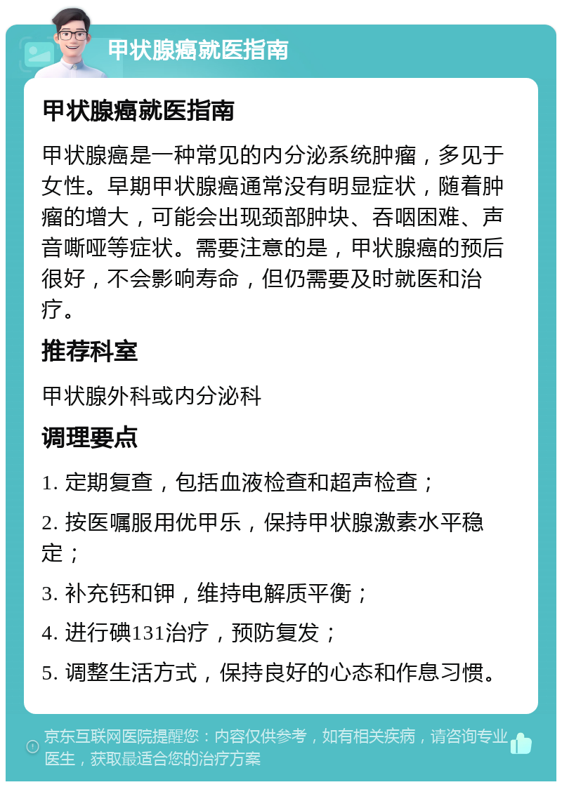 甲状腺癌就医指南 甲状腺癌就医指南 甲状腺癌是一种常见的内分泌系统肿瘤，多见于女性。早期甲状腺癌通常没有明显症状，随着肿瘤的增大，可能会出现颈部肿块、吞咽困难、声音嘶哑等症状。需要注意的是，甲状腺癌的预后很好，不会影响寿命，但仍需要及时就医和治疗。 推荐科室 甲状腺外科或内分泌科 调理要点 1. 定期复查，包括血液检查和超声检查； 2. 按医嘱服用优甲乐，保持甲状腺激素水平稳定； 3. 补充钙和钾，维持电解质平衡； 4. 进行碘131治疗，预防复发； 5. 调整生活方式，保持良好的心态和作息习惯。