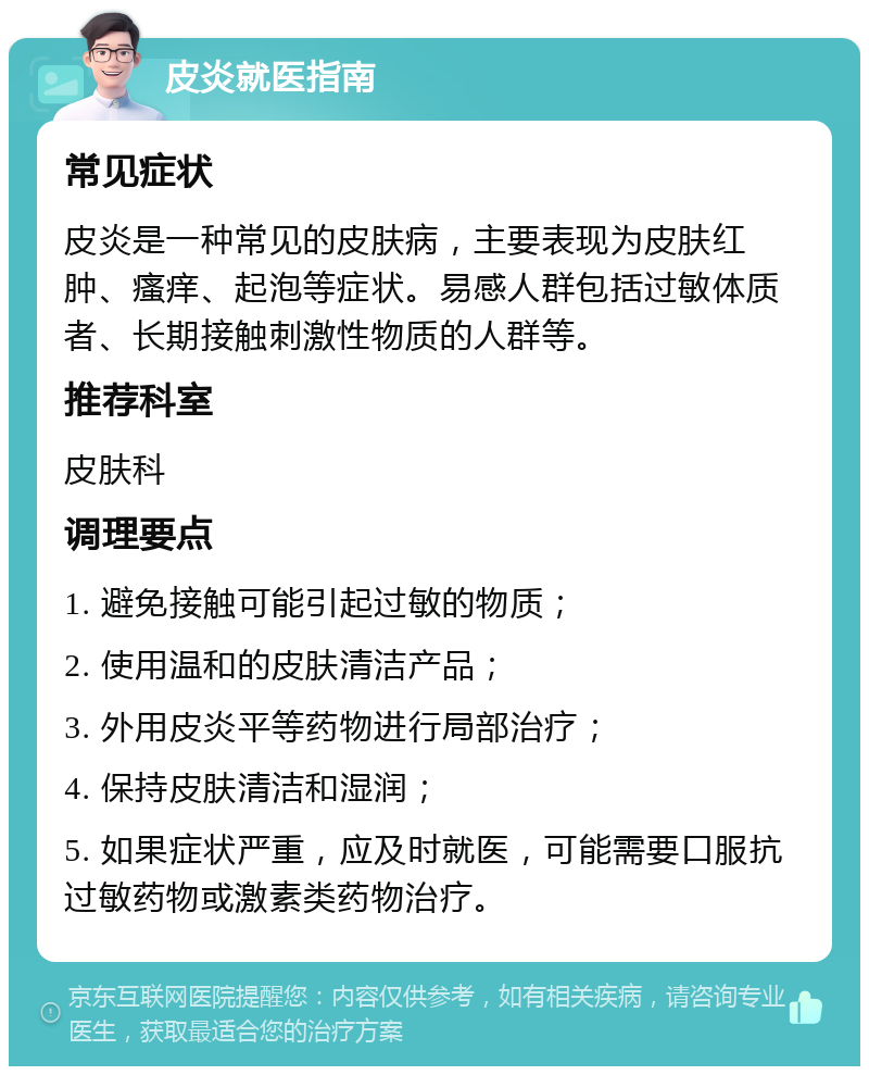 皮炎就医指南 常见症状 皮炎是一种常见的皮肤病，主要表现为皮肤红肿、瘙痒、起泡等症状。易感人群包括过敏体质者、长期接触刺激性物质的人群等。 推荐科室 皮肤科 调理要点 1. 避免接触可能引起过敏的物质； 2. 使用温和的皮肤清洁产品； 3. 外用皮炎平等药物进行局部治疗； 4. 保持皮肤清洁和湿润； 5. 如果症状严重，应及时就医，可能需要口服抗过敏药物或激素类药物治疗。