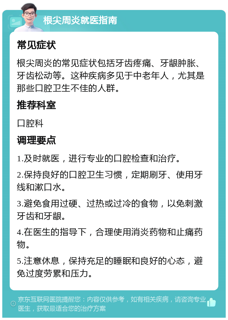 根尖周炎就医指南 常见症状 根尖周炎的常见症状包括牙齿疼痛、牙龈肿胀、牙齿松动等。这种疾病多见于中老年人，尤其是那些口腔卫生不佳的人群。 推荐科室 口腔科 调理要点 1.及时就医，进行专业的口腔检查和治疗。 2.保持良好的口腔卫生习惯，定期刷牙、使用牙线和漱口水。 3.避免食用过硬、过热或过冷的食物，以免刺激牙齿和牙龈。 4.在医生的指导下，合理使用消炎药物和止痛药物。 5.注意休息，保持充足的睡眠和良好的心态，避免过度劳累和压力。