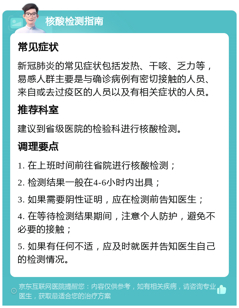 核酸检测指南 常见症状 新冠肺炎的常见症状包括发热、干咳、乏力等，易感人群主要是与确诊病例有密切接触的人员、来自或去过疫区的人员以及有相关症状的人员。 推荐科室 建议到省级医院的检验科进行核酸检测。 调理要点 1. 在上班时间前往省院进行核酸检测； 2. 检测结果一般在4-6小时内出具； 3. 如果需要阴性证明，应在检测前告知医生； 4. 在等待检测结果期间，注意个人防护，避免不必要的接触； 5. 如果有任何不适，应及时就医并告知医生自己的检测情况。