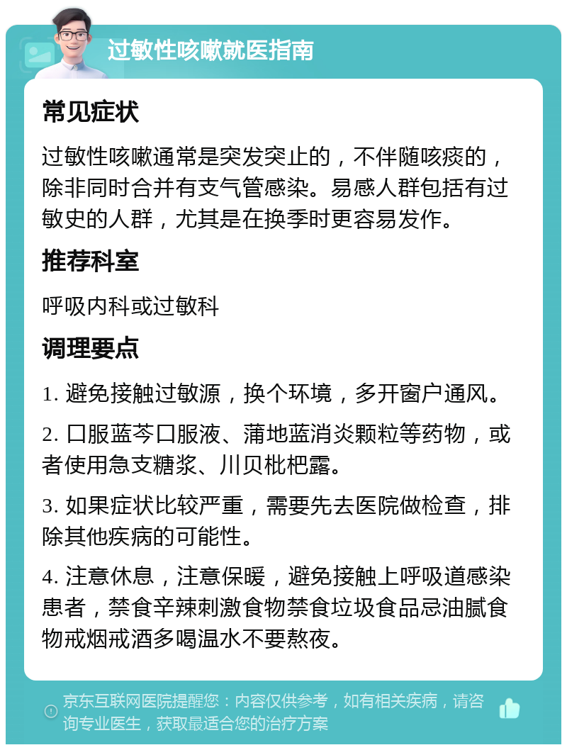 过敏性咳嗽就医指南 常见症状 过敏性咳嗽通常是突发突止的，不伴随咳痰的，除非同时合并有支气管感染。易感人群包括有过敏史的人群，尤其是在换季时更容易发作。 推荐科室 呼吸内科或过敏科 调理要点 1. 避免接触过敏源，换个环境，多开窗户通风。 2. 口服蓝芩口服液、蒲地蓝消炎颗粒等药物，或者使用急支糖浆、川贝枇杷露。 3. 如果症状比较严重，需要先去医院做检查，排除其他疾病的可能性。 4. 注意休息，注意保暖，避免接触上呼吸道感染患者，禁食辛辣刺激食物禁食垃圾食品忌油腻食物戒烟戒酒多喝温水不要熬夜。