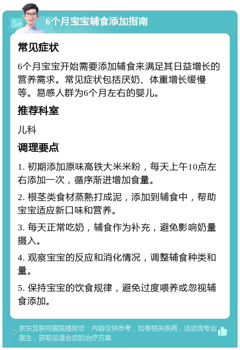 6个月宝宝辅食添加指南 常见症状 6个月宝宝开始需要添加辅食来满足其日益增长的营养需求。常见症状包括厌奶、体重增长缓慢等。易感人群为6个月左右的婴儿。 推荐科室 儿科 调理要点 1. 初期添加原味高铁大米米粉，每天上午10点左右添加一次，循序渐进增加食量。 2. 根茎类食材蒸熟打成泥，添加到辅食中，帮助宝宝适应新口味和营养。 3. 每天正常吃奶，辅食作为补充，避免影响奶量摄入。 4. 观察宝宝的反应和消化情况，调整辅食种类和量。 5. 保持宝宝的饮食规律，避免过度喂养或忽视辅食添加。