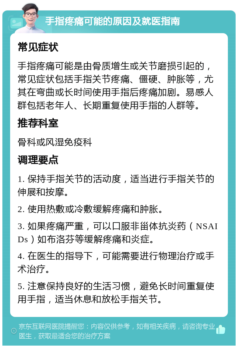 手指疼痛可能的原因及就医指南 常见症状 手指疼痛可能是由骨质增生或关节磨损引起的，常见症状包括手指关节疼痛、僵硬、肿胀等，尤其在弯曲或长时间使用手指后疼痛加剧。易感人群包括老年人、长期重复使用手指的人群等。 推荐科室 骨科或风湿免疫科 调理要点 1. 保持手指关节的活动度，适当进行手指关节的伸展和按摩。 2. 使用热敷或冷敷缓解疼痛和肿胀。 3. 如果疼痛严重，可以口服非甾体抗炎药（NSAIDs）如布洛芬等缓解疼痛和炎症。 4. 在医生的指导下，可能需要进行物理治疗或手术治疗。 5. 注意保持良好的生活习惯，避免长时间重复使用手指，适当休息和放松手指关节。