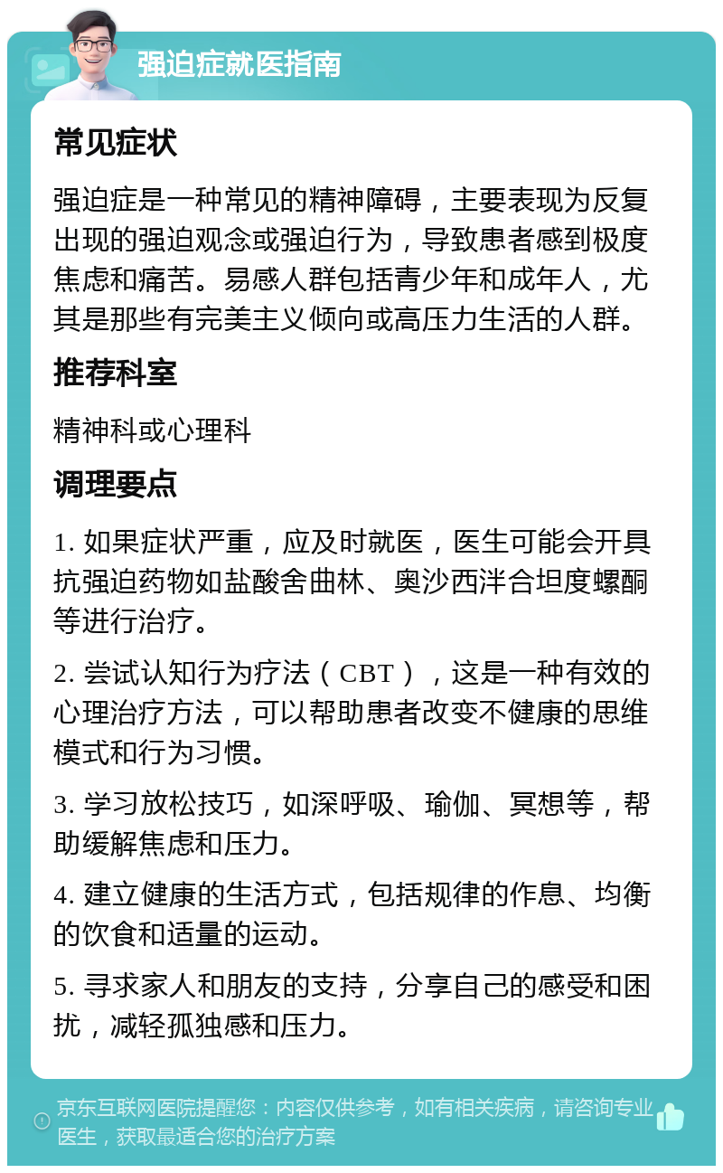 强迫症就医指南 常见症状 强迫症是一种常见的精神障碍，主要表现为反复出现的强迫观念或强迫行为，导致患者感到极度焦虑和痛苦。易感人群包括青少年和成年人，尤其是那些有完美主义倾向或高压力生活的人群。 推荐科室 精神科或心理科 调理要点 1. 如果症状严重，应及时就医，医生可能会开具抗强迫药物如盐酸舍曲林、奥沙西泮合坦度螺酮等进行治疗。 2. 尝试认知行为疗法（CBT），这是一种有效的心理治疗方法，可以帮助患者改变不健康的思维模式和行为习惯。 3. 学习放松技巧，如深呼吸、瑜伽、冥想等，帮助缓解焦虑和压力。 4. 建立健康的生活方式，包括规律的作息、均衡的饮食和适量的运动。 5. 寻求家人和朋友的支持，分享自己的感受和困扰，减轻孤独感和压力。