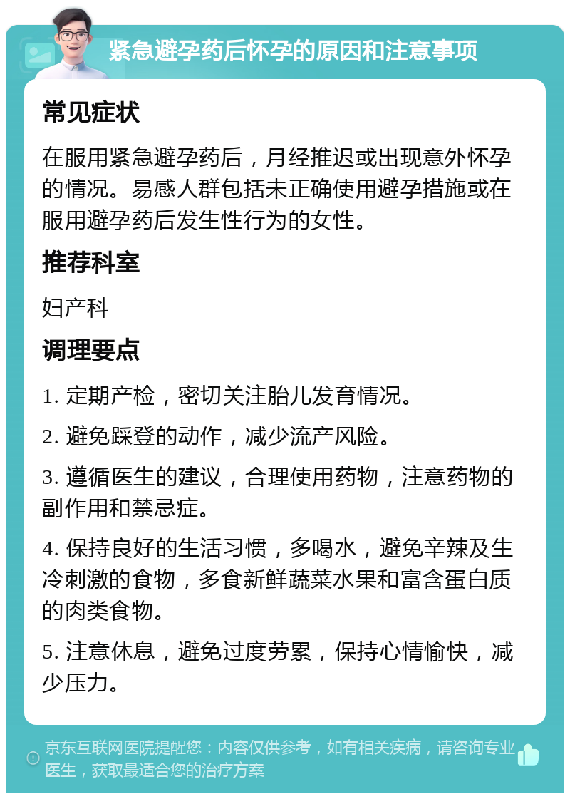 紧急避孕药后怀孕的原因和注意事项 常见症状 在服用紧急避孕药后，月经推迟或出现意外怀孕的情况。易感人群包括未正确使用避孕措施或在服用避孕药后发生性行为的女性。 推荐科室 妇产科 调理要点 1. 定期产检，密切关注胎儿发育情况。 2. 避免踩登的动作，减少流产风险。 3. 遵循医生的建议，合理使用药物，注意药物的副作用和禁忌症。 4. 保持良好的生活习惯，多喝水，避免辛辣及生冷刺激的食物，多食新鲜蔬菜水果和富含蛋白质的肉类食物。 5. 注意休息，避免过度劳累，保持心情愉快，减少压力。