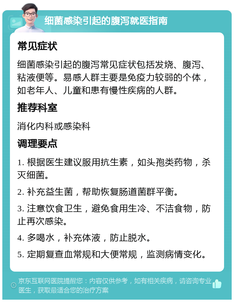 细菌感染引起的腹泻就医指南 常见症状 细菌感染引起的腹泻常见症状包括发烧、腹泻、粘液便等。易感人群主要是免疫力较弱的个体，如老年人、儿童和患有慢性疾病的人群。 推荐科室 消化内科或感染科 调理要点 1. 根据医生建议服用抗生素，如头孢类药物，杀灭细菌。 2. 补充益生菌，帮助恢复肠道菌群平衡。 3. 注意饮食卫生，避免食用生冷、不洁食物，防止再次感染。 4. 多喝水，补充体液，防止脱水。 5. 定期复查血常规和大便常规，监测病情变化。