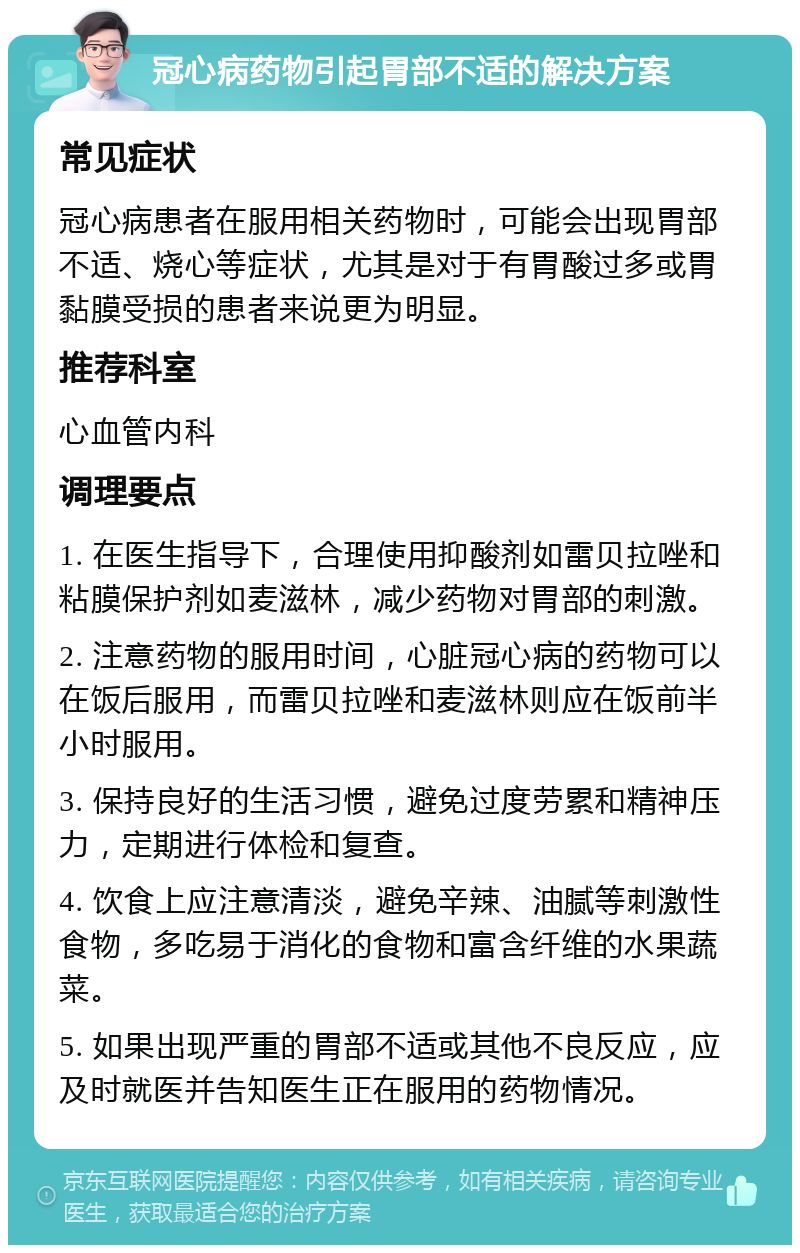 冠心病药物引起胃部不适的解决方案 常见症状 冠心病患者在服用相关药物时，可能会出现胃部不适、烧心等症状，尤其是对于有胃酸过多或胃黏膜受损的患者来说更为明显。 推荐科室 心血管内科 调理要点 1. 在医生指导下，合理使用抑酸剂如雷贝拉唑和粘膜保护剂如麦滋林，减少药物对胃部的刺激。 2. 注意药物的服用时间，心脏冠心病的药物可以在饭后服用，而雷贝拉唑和麦滋林则应在饭前半小时服用。 3. 保持良好的生活习惯，避免过度劳累和精神压力，定期进行体检和复查。 4. 饮食上应注意清淡，避免辛辣、油腻等刺激性食物，多吃易于消化的食物和富含纤维的水果蔬菜。 5. 如果出现严重的胃部不适或其他不良反应，应及时就医并告知医生正在服用的药物情况。