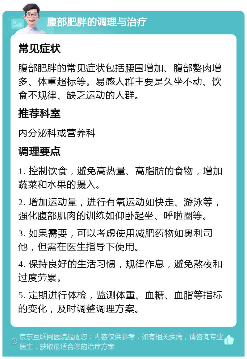 腹部肥胖的调理与治疗 常见症状 腹部肥胖的常见症状包括腰围增加、腹部赘肉增多、体重超标等。易感人群主要是久坐不动、饮食不规律、缺乏运动的人群。 推荐科室 内分泌科或营养科 调理要点 1. 控制饮食，避免高热量、高脂肪的食物，增加蔬菜和水果的摄入。 2. 增加运动量，进行有氧运动如快走、游泳等，强化腹部肌肉的训练如仰卧起坐、呼啦圈等。 3. 如果需要，可以考虑使用减肥药物如奥利司他，但需在医生指导下使用。 4. 保持良好的生活习惯，规律作息，避免熬夜和过度劳累。 5. 定期进行体检，监测体重、血糖、血脂等指标的变化，及时调整调理方案。