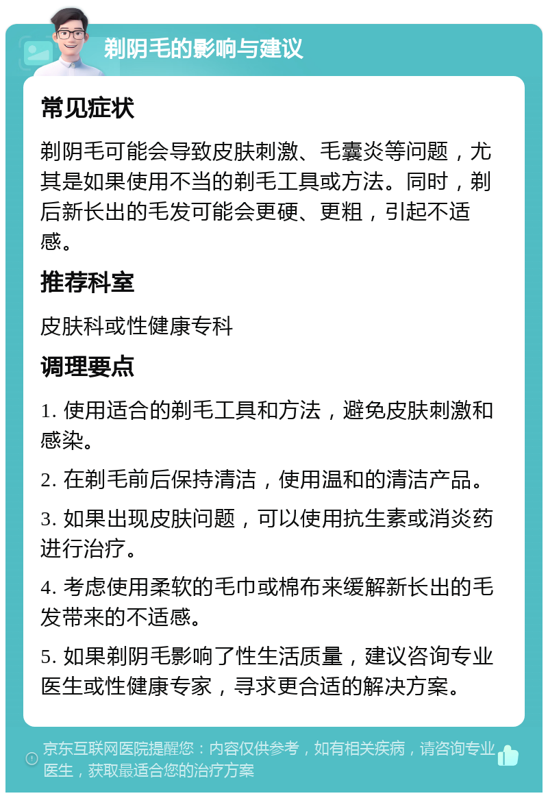 剃阴毛的影响与建议 常见症状 剃阴毛可能会导致皮肤刺激、毛囊炎等问题，尤其是如果使用不当的剃毛工具或方法。同时，剃后新长出的毛发可能会更硬、更粗，引起不适感。 推荐科室 皮肤科或性健康专科 调理要点 1. 使用适合的剃毛工具和方法，避免皮肤刺激和感染。 2. 在剃毛前后保持清洁，使用温和的清洁产品。 3. 如果出现皮肤问题，可以使用抗生素或消炎药进行治疗。 4. 考虑使用柔软的毛巾或棉布来缓解新长出的毛发带来的不适感。 5. 如果剃阴毛影响了性生活质量，建议咨询专业医生或性健康专家，寻求更合适的解决方案。