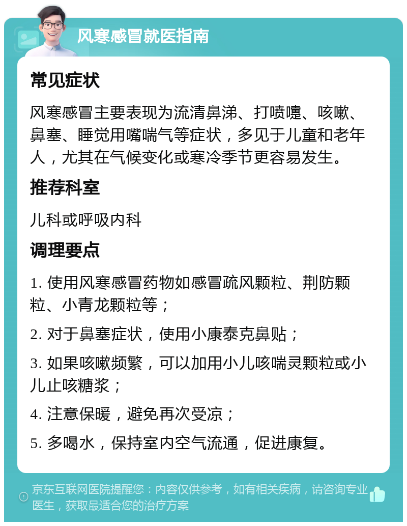 风寒感冒就医指南 常见症状 风寒感冒主要表现为流清鼻涕、打喷嚏、咳嗽、鼻塞、睡觉用嘴喘气等症状，多见于儿童和老年人，尤其在气候变化或寒冷季节更容易发生。 推荐科室 儿科或呼吸内科 调理要点 1. 使用风寒感冒药物如感冒疏风颗粒、荆防颗粒、小青龙颗粒等； 2. 对于鼻塞症状，使用小康泰克鼻贴； 3. 如果咳嗽频繁，可以加用小儿咳喘灵颗粒或小儿止咳糖浆； 4. 注意保暖，避免再次受凉； 5. 多喝水，保持室内空气流通，促进康复。