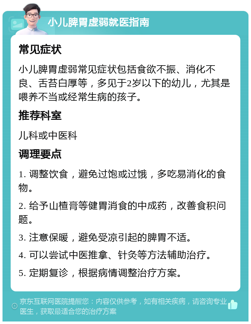 小儿脾胃虚弱就医指南 常见症状 小儿脾胃虚弱常见症状包括食欲不振、消化不良、舌苔白厚等，多见于2岁以下的幼儿，尤其是喂养不当或经常生病的孩子。 推荐科室 儿科或中医科 调理要点 1. 调整饮食，避免过饱或过饿，多吃易消化的食物。 2. 给予山楂膏等健胃消食的中成药，改善食积问题。 3. 注意保暖，避免受凉引起的脾胃不适。 4. 可以尝试中医推拿、针灸等方法辅助治疗。 5. 定期复诊，根据病情调整治疗方案。