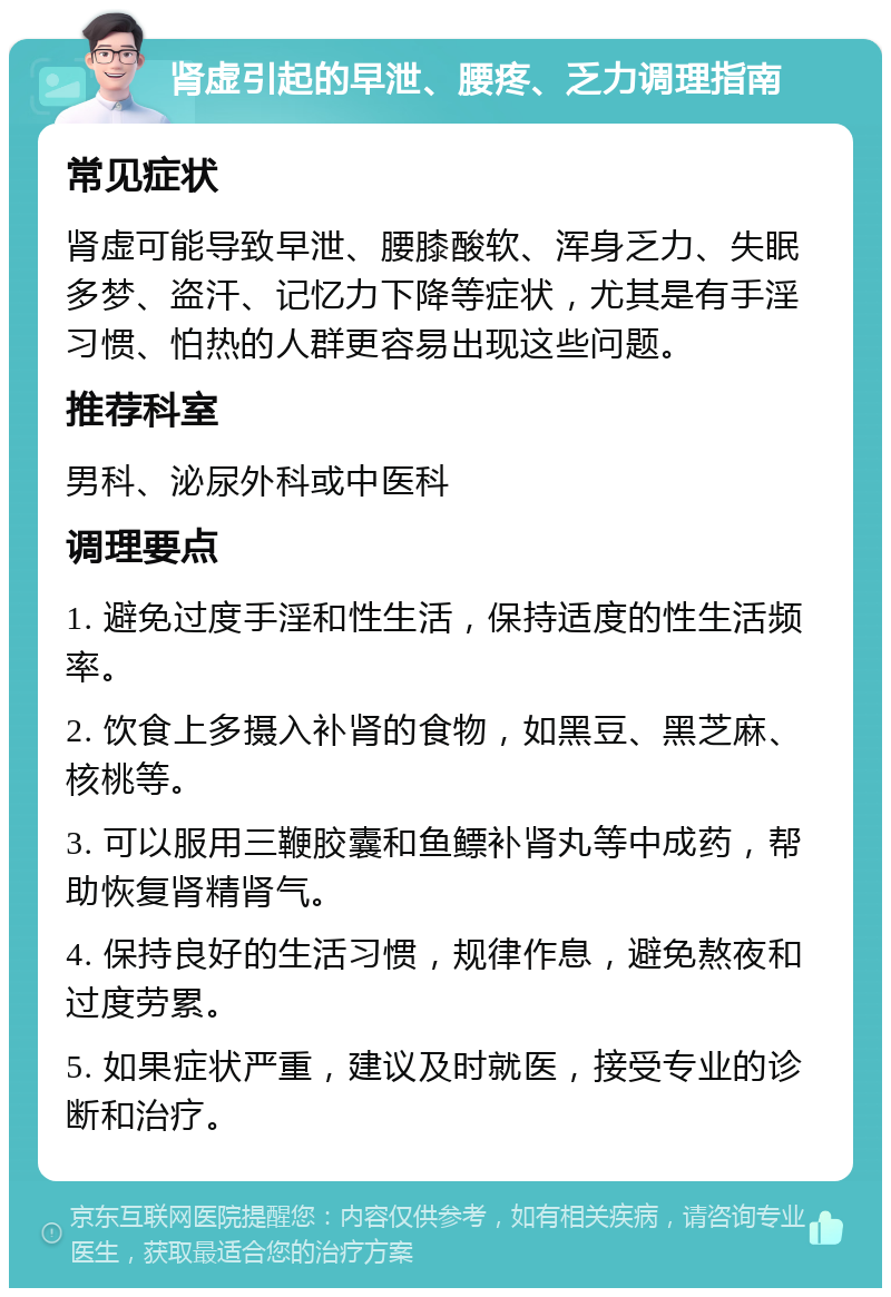 肾虚引起的早泄、腰疼、乏力调理指南 常见症状 肾虚可能导致早泄、腰膝酸软、浑身乏力、失眠多梦、盗汗、记忆力下降等症状，尤其是有手淫习惯、怕热的人群更容易出现这些问题。 推荐科室 男科、泌尿外科或中医科 调理要点 1. 避免过度手淫和性生活，保持适度的性生活频率。 2. 饮食上多摄入补肾的食物，如黑豆、黑芝麻、核桃等。 3. 可以服用三鞭胶囊和鱼鳔补肾丸等中成药，帮助恢复肾精肾气。 4. 保持良好的生活习惯，规律作息，避免熬夜和过度劳累。 5. 如果症状严重，建议及时就医，接受专业的诊断和治疗。