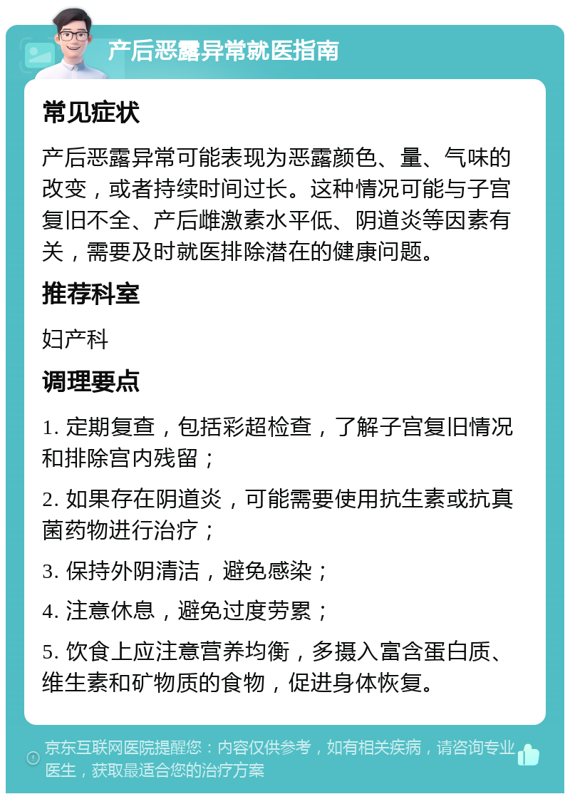 产后恶露异常就医指南 常见症状 产后恶露异常可能表现为恶露颜色、量、气味的改变，或者持续时间过长。这种情况可能与子宫复旧不全、产后雌激素水平低、阴道炎等因素有关，需要及时就医排除潜在的健康问题。 推荐科室 妇产科 调理要点 1. 定期复查，包括彩超检查，了解子宫复旧情况和排除宫内残留； 2. 如果存在阴道炎，可能需要使用抗生素或抗真菌药物进行治疗； 3. 保持外阴清洁，避免感染； 4. 注意休息，避免过度劳累； 5. 饮食上应注意营养均衡，多摄入富含蛋白质、维生素和矿物质的食物，促进身体恢复。