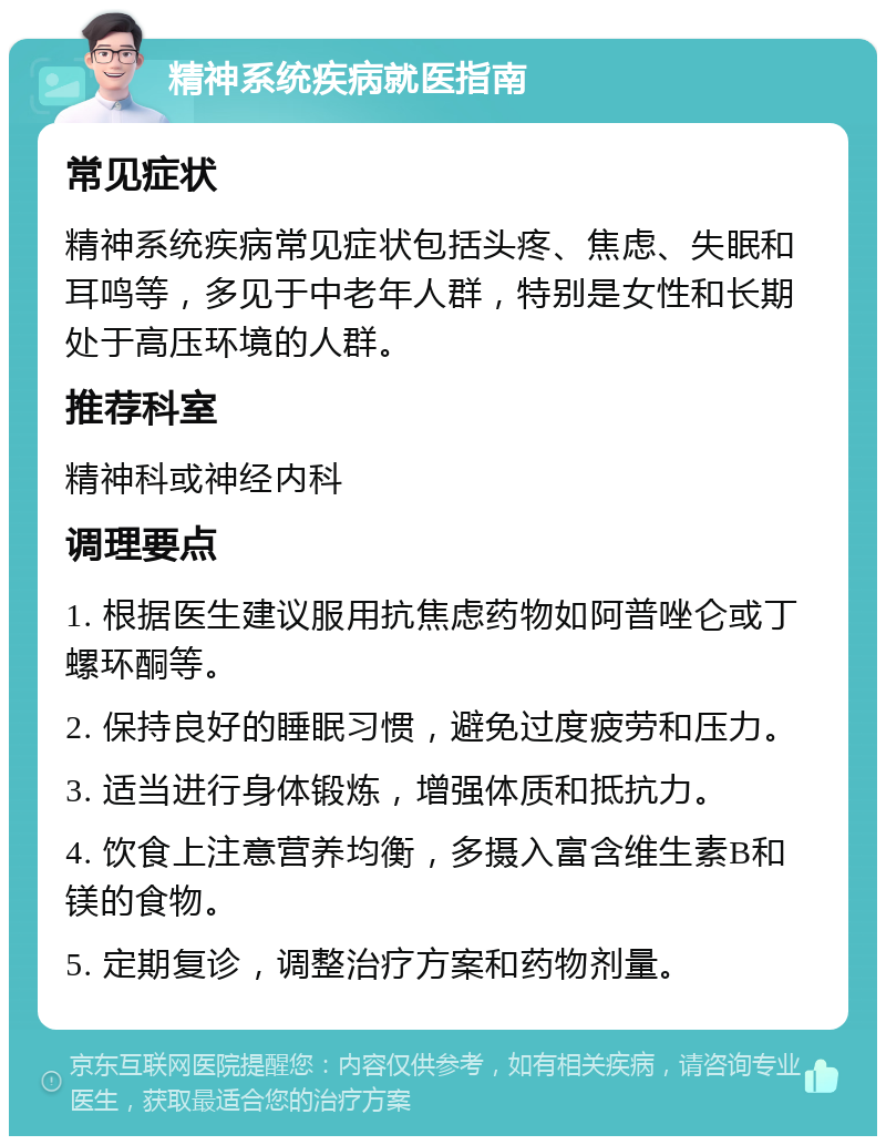 精神系统疾病就医指南 常见症状 精神系统疾病常见症状包括头疼、焦虑、失眠和耳鸣等，多见于中老年人群，特别是女性和长期处于高压环境的人群。 推荐科室 精神科或神经内科 调理要点 1. 根据医生建议服用抗焦虑药物如阿普唑仑或丁螺环酮等。 2. 保持良好的睡眠习惯，避免过度疲劳和压力。 3. 适当进行身体锻炼，增强体质和抵抗力。 4. 饮食上注意营养均衡，多摄入富含维生素B和镁的食物。 5. 定期复诊，调整治疗方案和药物剂量。