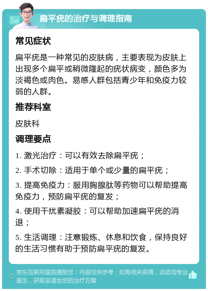 扁平疣的治疗与调理指南 常见症状 扁平疣是一种常见的皮肤病，主要表现为皮肤上出现多个扁平或稍微隆起的疣状病变，颜色多为淡褐色或肉色。易感人群包括青少年和免疫力较弱的人群。 推荐科室 皮肤科 调理要点 1. 激光治疗：可以有效去除扁平疣； 2. 手术切除：适用于单个或少量的扁平疣； 3. 提高免疫力：服用胸腺肽等药物可以帮助提高免疫力，预防扁平疣的复发； 4. 使用干扰素凝胶：可以帮助加速扁平疣的消退； 5. 生活调理：注意锻炼、休息和饮食，保持良好的生活习惯有助于预防扁平疣的复发。