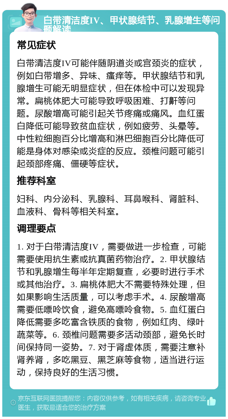 白带清洁度IV、甲状腺结节、乳腺增生等问题解读 常见症状 白带清洁度IV可能伴随阴道炎或宫颈炎的症状，例如白带增多、异味、瘙痒等。甲状腺结节和乳腺增生可能无明显症状，但在体检中可以发现异常。扁桃体肥大可能导致呼吸困难、打鼾等问题。尿酸增高可能引起关节疼痛或痛风。血红蛋白降低可能导致贫血症状，例如疲劳、头晕等。中性粒细胞百分比增高和淋巴细胞百分比降低可能是身体对感染或炎症的反应。颈椎问题可能引起颈部疼痛、僵硬等症状。 推荐科室 妇科、内分泌科、乳腺科、耳鼻喉科、肾脏科、血液科、骨科等相关科室。 调理要点 1. 对于白带清洁度IV，需要做进一步检查，可能需要使用抗生素或抗真菌药物治疗。2. 甲状腺结节和乳腺增生每半年定期复查，必要时进行手术或其他治疗。3. 扁桃体肥大不需要特殊处理，但如果影响生活质量，可以考虑手术。4. 尿酸增高需要低嘌呤饮食，避免高嘌呤食物。5. 血红蛋白降低需要多吃富含铁质的食物，例如红肉、绿叶蔬菜等。6. 颈椎问题需要多活动颈部，避免长时间保持同一姿势。7. 对于肾虚体质，需要注意补肾养肾，多吃黑豆、黑芝麻等食物，适当进行运动，保持良好的生活习惯。