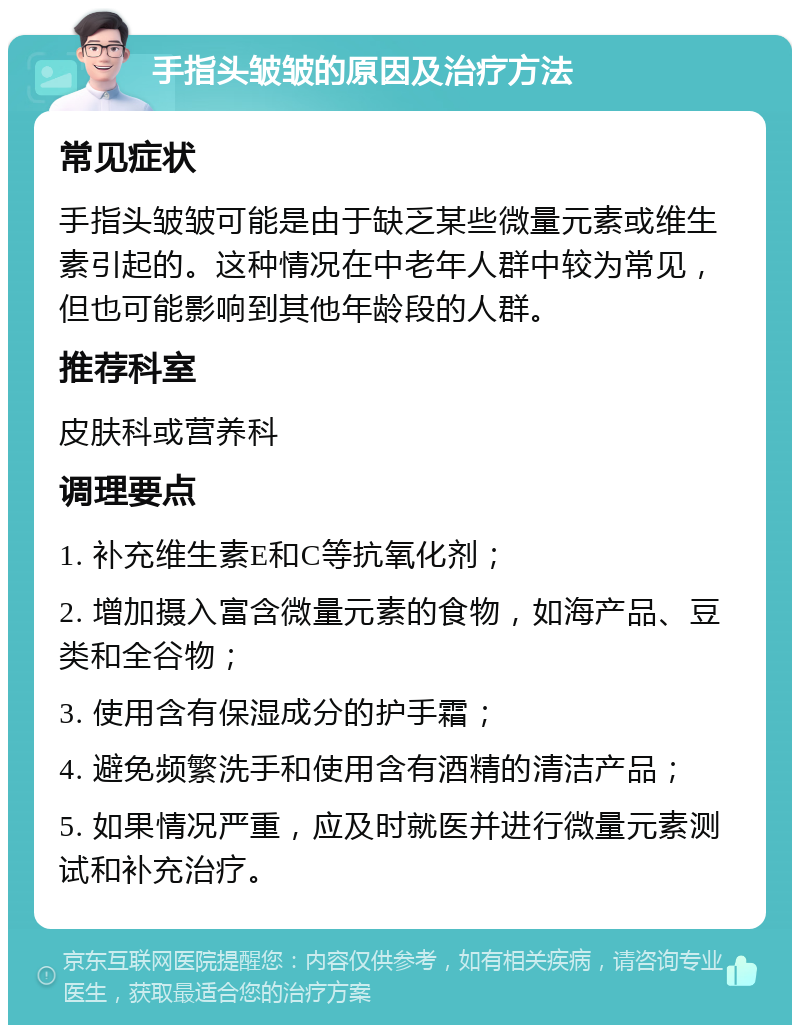 手指头皱皱的原因及治疗方法 常见症状 手指头皱皱可能是由于缺乏某些微量元素或维生素引起的。这种情况在中老年人群中较为常见，但也可能影响到其他年龄段的人群。 推荐科室 皮肤科或营养科 调理要点 1. 补充维生素E和C等抗氧化剂； 2. 增加摄入富含微量元素的食物，如海产品、豆类和全谷物； 3. 使用含有保湿成分的护手霜； 4. 避免频繁洗手和使用含有酒精的清洁产品； 5. 如果情况严重，应及时就医并进行微量元素测试和补充治疗。