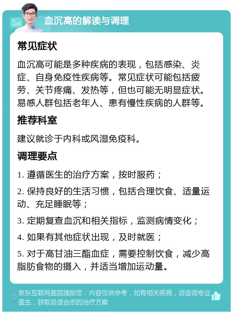 血沉高的解读与调理 常见症状 血沉高可能是多种疾病的表现，包括感染、炎症、自身免疫性疾病等。常见症状可能包括疲劳、关节疼痛、发热等，但也可能无明显症状。易感人群包括老年人、患有慢性疾病的人群等。 推荐科室 建议就诊于内科或风湿免疫科。 调理要点 1. 遵循医生的治疗方案，按时服药； 2. 保持良好的生活习惯，包括合理饮食、适量运动、充足睡眠等； 3. 定期复查血沉和相关指标，监测病情变化； 4. 如果有其他症状出现，及时就医； 5. 对于高甘油三酯血症，需要控制饮食，减少高脂肪食物的摄入，并适当增加运动量。