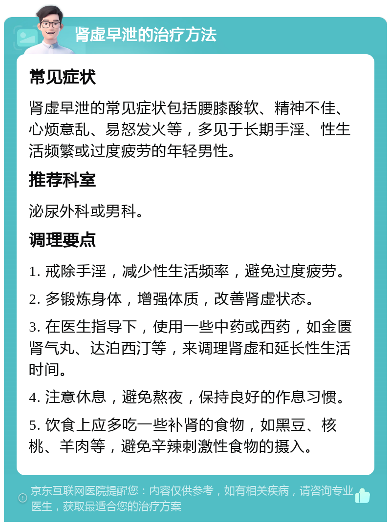 肾虚早泄的治疗方法 常见症状 肾虚早泄的常见症状包括腰膝酸软、精神不佳、心烦意乱、易怒发火等，多见于长期手淫、性生活频繁或过度疲劳的年轻男性。 推荐科室 泌尿外科或男科。 调理要点 1. 戒除手淫，减少性生活频率，避免过度疲劳。 2. 多锻炼身体，增强体质，改善肾虚状态。 3. 在医生指导下，使用一些中药或西药，如金匮肾气丸、达泊西汀等，来调理肾虚和延长性生活时间。 4. 注意休息，避免熬夜，保持良好的作息习惯。 5. 饮食上应多吃一些补肾的食物，如黑豆、核桃、羊肉等，避免辛辣刺激性食物的摄入。