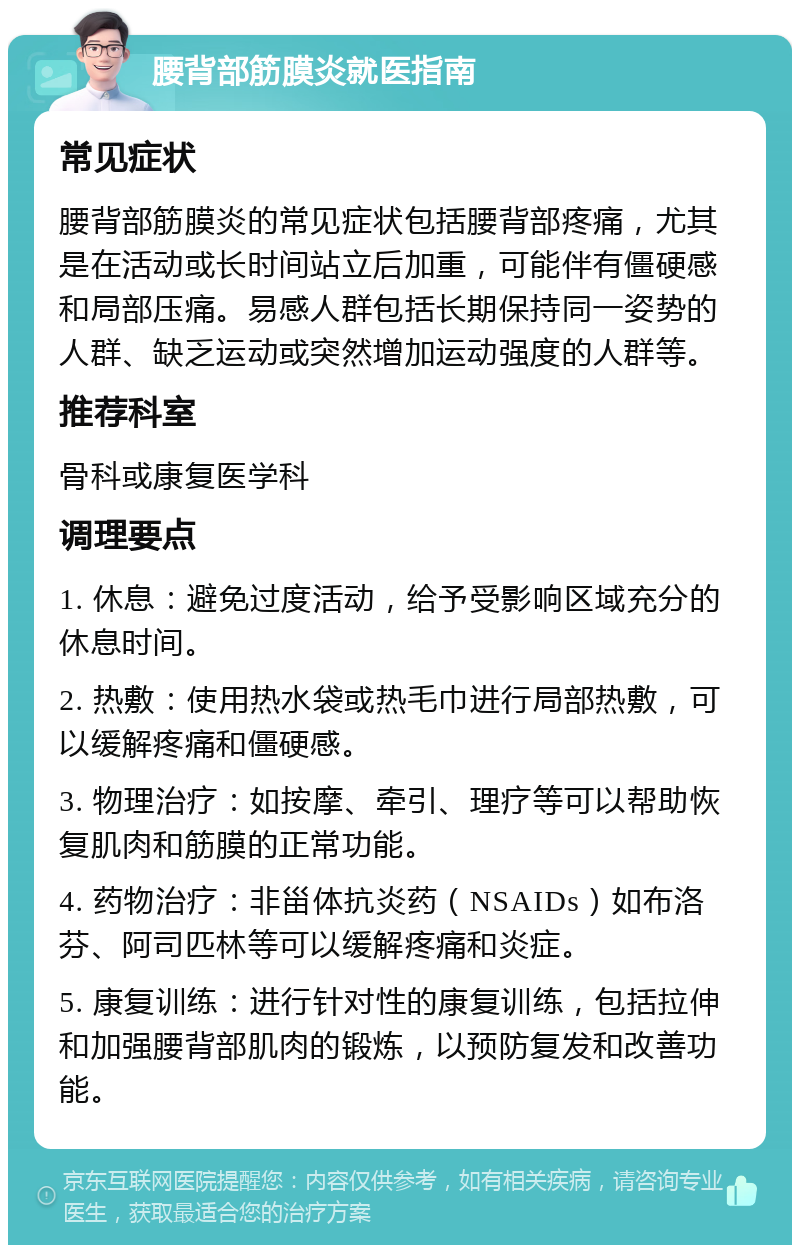 腰背部筋膜炎就医指南 常见症状 腰背部筋膜炎的常见症状包括腰背部疼痛，尤其是在活动或长时间站立后加重，可能伴有僵硬感和局部压痛。易感人群包括长期保持同一姿势的人群、缺乏运动或突然增加运动强度的人群等。 推荐科室 骨科或康复医学科 调理要点 1. 休息：避免过度活动，给予受影响区域充分的休息时间。 2. 热敷：使用热水袋或热毛巾进行局部热敷，可以缓解疼痛和僵硬感。 3. 物理治疗：如按摩、牵引、理疗等可以帮助恢复肌肉和筋膜的正常功能。 4. 药物治疗：非甾体抗炎药（NSAIDs）如布洛芬、阿司匹林等可以缓解疼痛和炎症。 5. 康复训练：进行针对性的康复训练，包括拉伸和加强腰背部肌肉的锻炼，以预防复发和改善功能。