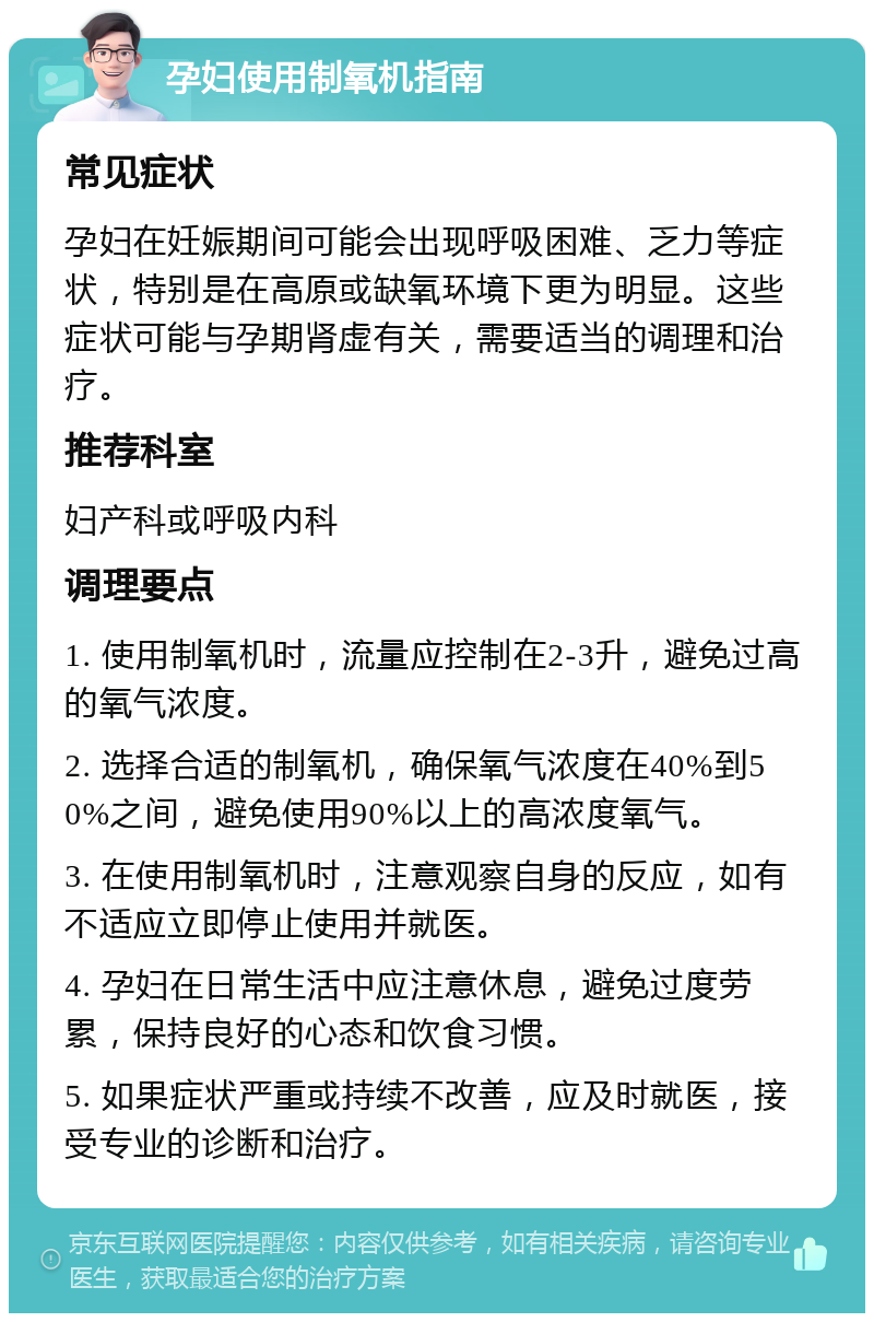 孕妇使用制氧机指南 常见症状 孕妇在妊娠期间可能会出现呼吸困难、乏力等症状，特别是在高原或缺氧环境下更为明显。这些症状可能与孕期肾虚有关，需要适当的调理和治疗。 推荐科室 妇产科或呼吸内科 调理要点 1. 使用制氧机时，流量应控制在2-3升，避免过高的氧气浓度。 2. 选择合适的制氧机，确保氧气浓度在40%到50%之间，避免使用90%以上的高浓度氧气。 3. 在使用制氧机时，注意观察自身的反应，如有不适应立即停止使用并就医。 4. 孕妇在日常生活中应注意休息，避免过度劳累，保持良好的心态和饮食习惯。 5. 如果症状严重或持续不改善，应及时就医，接受专业的诊断和治疗。