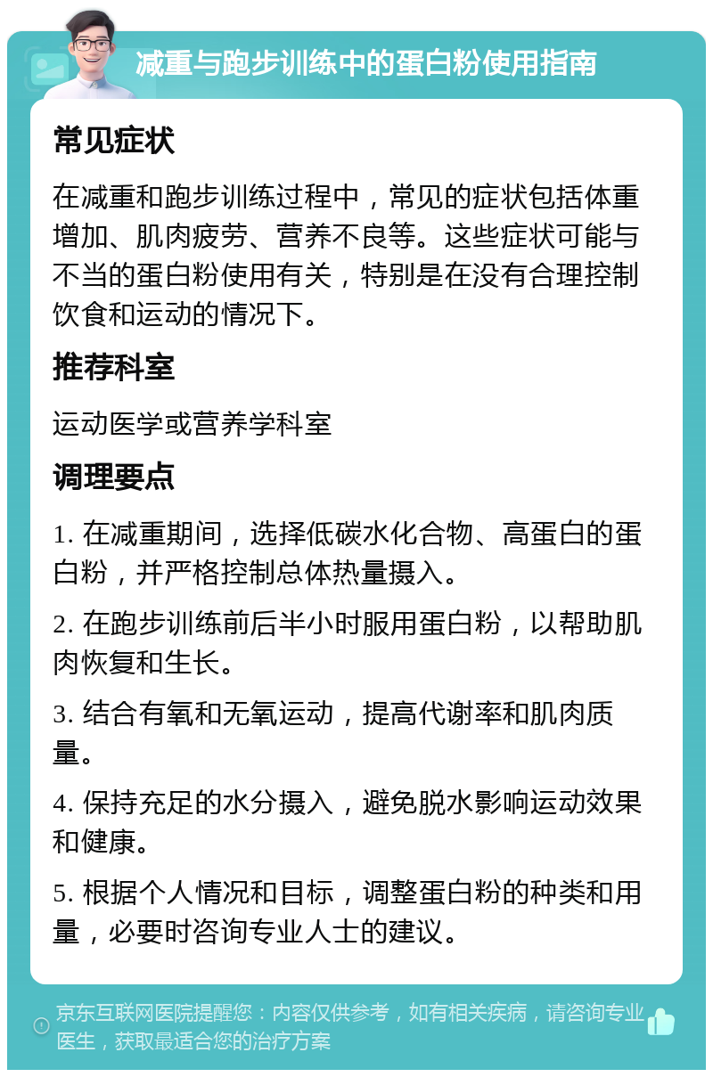 减重与跑步训练中的蛋白粉使用指南 常见症状 在减重和跑步训练过程中，常见的症状包括体重增加、肌肉疲劳、营养不良等。这些症状可能与不当的蛋白粉使用有关，特别是在没有合理控制饮食和运动的情况下。 推荐科室 运动医学或营养学科室 调理要点 1. 在减重期间，选择低碳水化合物、高蛋白的蛋白粉，并严格控制总体热量摄入。 2. 在跑步训练前后半小时服用蛋白粉，以帮助肌肉恢复和生长。 3. 结合有氧和无氧运动，提高代谢率和肌肉质量。 4. 保持充足的水分摄入，避免脱水影响运动效果和健康。 5. 根据个人情况和目标，调整蛋白粉的种类和用量，必要时咨询专业人士的建议。