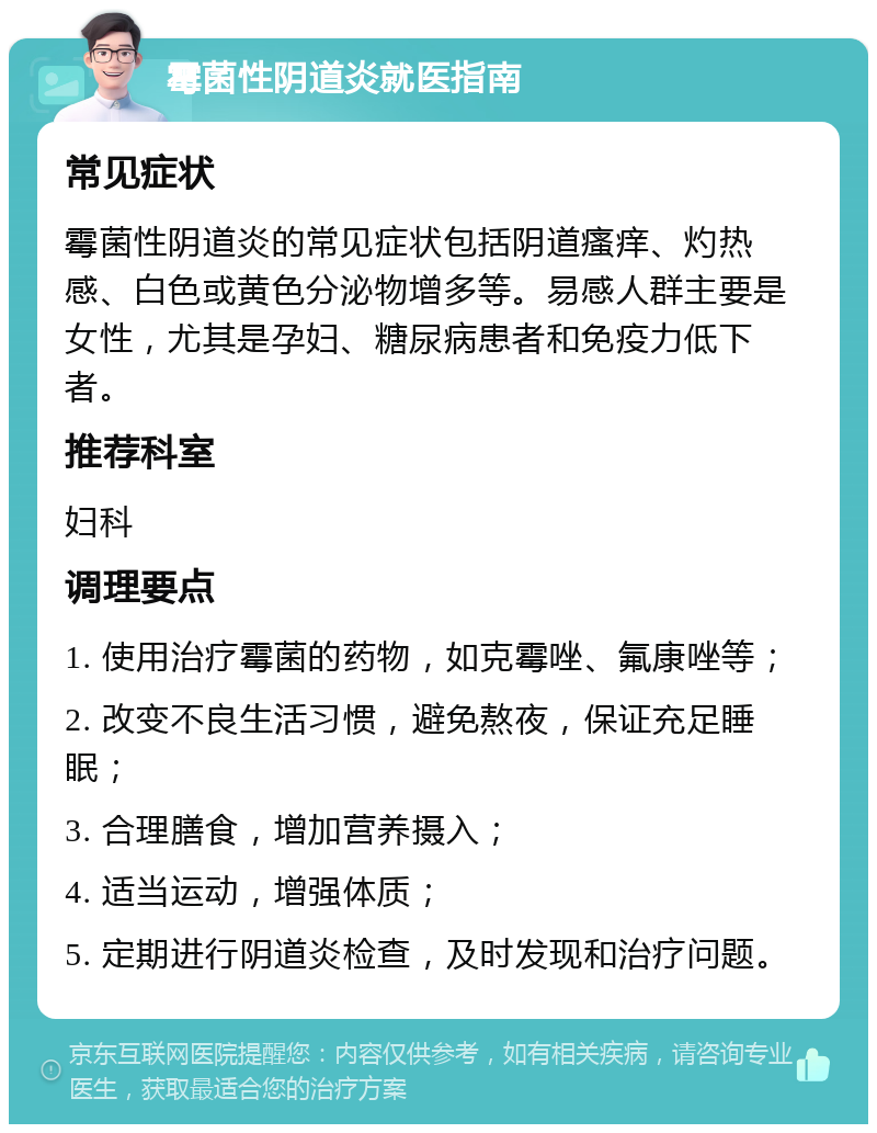 霉菌性阴道炎就医指南 常见症状 霉菌性阴道炎的常见症状包括阴道瘙痒、灼热感、白色或黄色分泌物增多等。易感人群主要是女性，尤其是孕妇、糖尿病患者和免疫力低下者。 推荐科室 妇科 调理要点 1. 使用治疗霉菌的药物，如克霉唑、氟康唑等； 2. 改变不良生活习惯，避免熬夜，保证充足睡眠； 3. 合理膳食，增加营养摄入； 4. 适当运动，增强体质； 5. 定期进行阴道炎检查，及时发现和治疗问题。