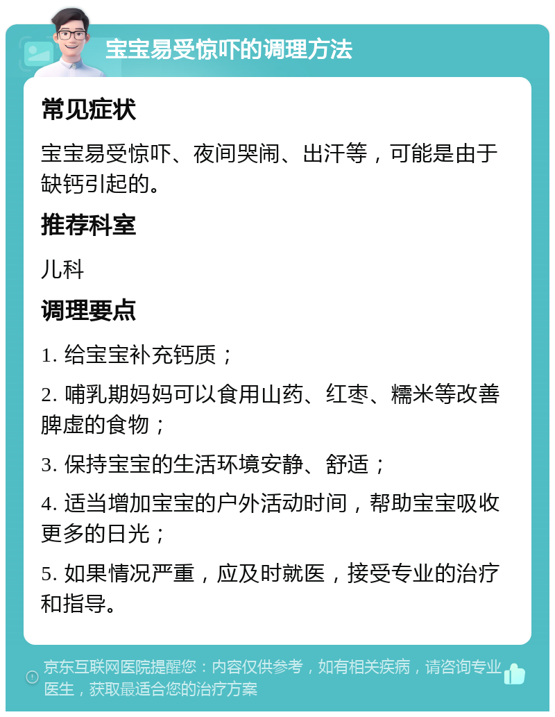 宝宝易受惊吓的调理方法 常见症状 宝宝易受惊吓、夜间哭闹、出汗等，可能是由于缺钙引起的。 推荐科室 儿科 调理要点 1. 给宝宝补充钙质； 2. 哺乳期妈妈可以食用山药、红枣、糯米等改善脾虚的食物； 3. 保持宝宝的生活环境安静、舒适； 4. 适当增加宝宝的户外活动时间，帮助宝宝吸收更多的日光； 5. 如果情况严重，应及时就医，接受专业的治疗和指导。