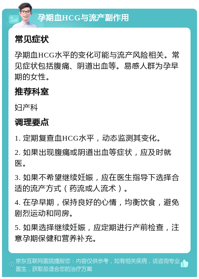 孕期血HCG与流产副作用 常见症状 孕期血HCG水平的变化可能与流产风险相关。常见症状包括腹痛、阴道出血等。易感人群为孕早期的女性。 推荐科室 妇产科 调理要点 1. 定期复查血HCG水平，动态监测其变化。 2. 如果出现腹痛或阴道出血等症状，应及时就医。 3. 如果不希望继续妊娠，应在医生指导下选择合适的流产方式（药流或人流术）。 4. 在孕早期，保持良好的心情，均衡饮食，避免剧烈运动和同房。 5. 如果选择继续妊娠，应定期进行产前检查，注意孕期保健和营养补充。