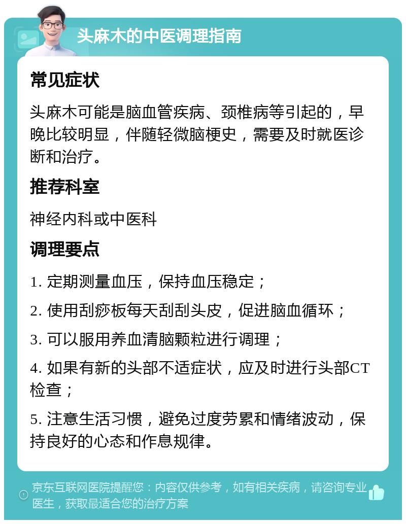 头麻木的中医调理指南 常见症状 头麻木可能是脑血管疾病、颈椎病等引起的，早晚比较明显，伴随轻微脑梗史，需要及时就医诊断和治疗。 推荐科室 神经内科或中医科 调理要点 1. 定期测量血压，保持血压稳定； 2. 使用刮痧板每天刮刮头皮，促进脑血循环； 3. 可以服用养血清脑颗粒进行调理； 4. 如果有新的头部不适症状，应及时进行头部CT检查； 5. 注意生活习惯，避免过度劳累和情绪波动，保持良好的心态和作息规律。