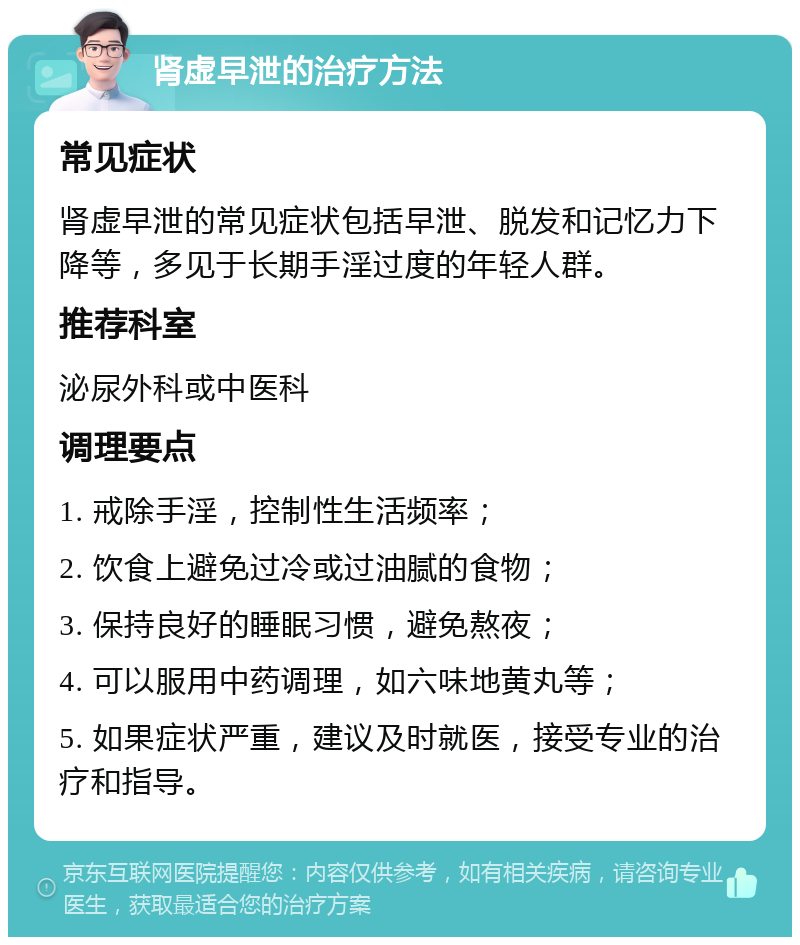 肾虚早泄的治疗方法 常见症状 肾虚早泄的常见症状包括早泄、脱发和记忆力下降等，多见于长期手淫过度的年轻人群。 推荐科室 泌尿外科或中医科 调理要点 1. 戒除手淫，控制性生活频率； 2. 饮食上避免过冷或过油腻的食物； 3. 保持良好的睡眠习惯，避免熬夜； 4. 可以服用中药调理，如六味地黄丸等； 5. 如果症状严重，建议及时就医，接受专业的治疗和指导。